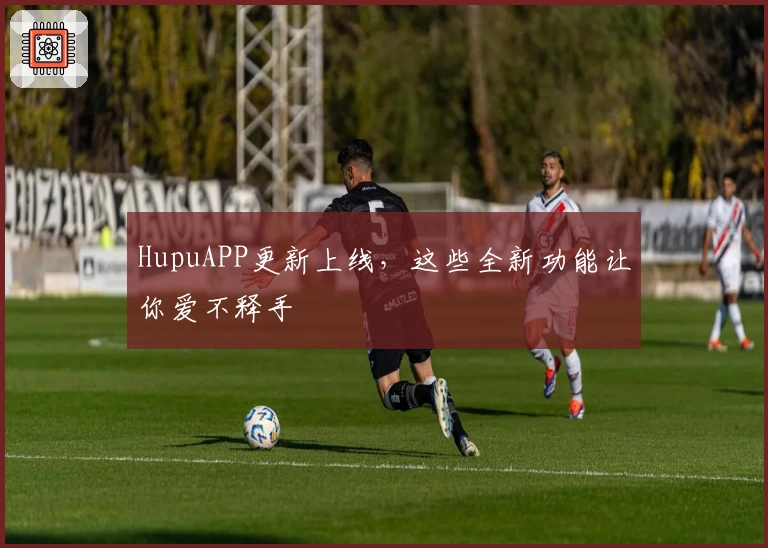 HupuAPP更新上线,这些全新功能让你爱不释手