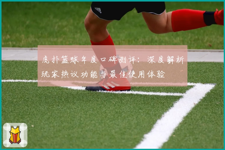 虎扑篮球年度口碑测评：深度解析玩家热议功能与最佳使用体验
