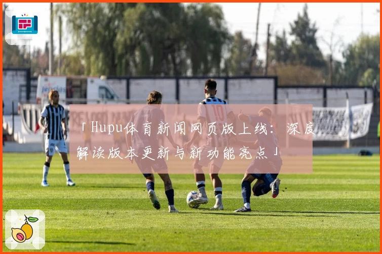 「Hupu体育新闻网页版上线：深度解读版本更新与新功能亮点」