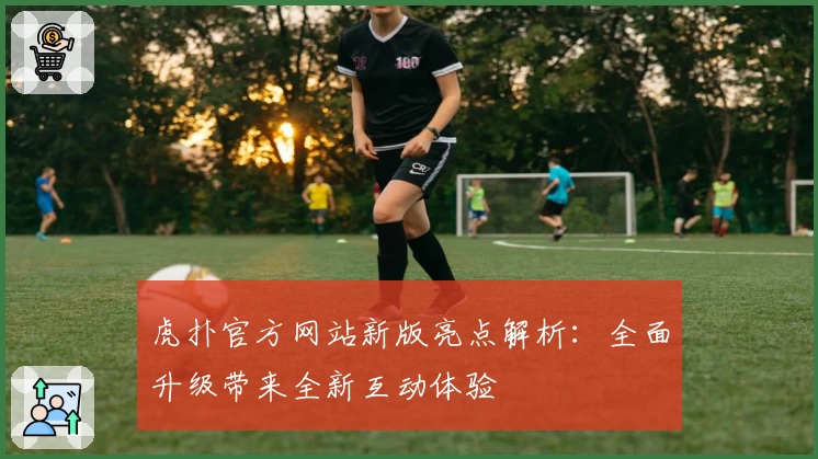 虎扑官方网站新版亮点解析:全面升级带来全新互动体验