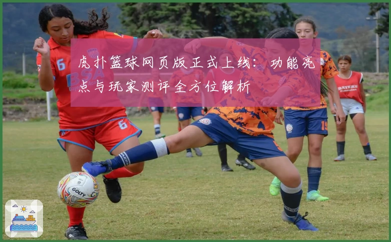 虎扑篮球网页版正式上线：功能亮点与玩家测评全方位解析