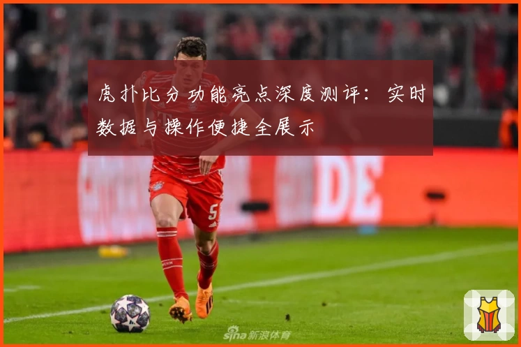 虎扑比分功能亮点深度测评：实时数据与操作便捷全展示