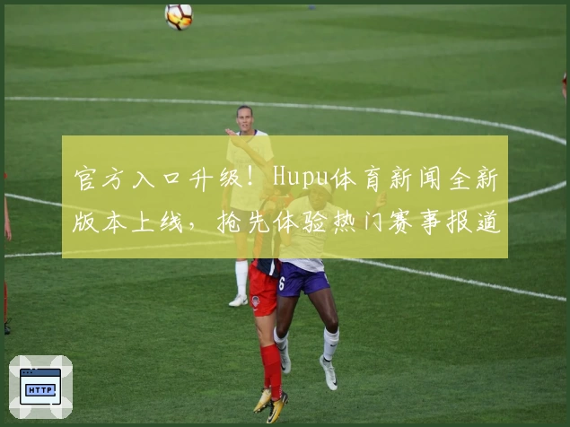 官方入口升级！Hupu体育新闻全新版本上线，抢先体验热门赛事报道密集功能亮点