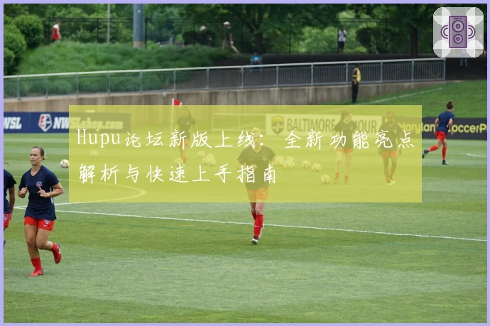 Hupu论坛新版上线：全新功能亮点解析与快速上手指南