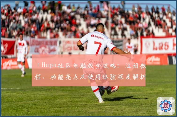 「Hupu社区电脑版全攻略：注册教程、功能亮点及使用体验深度解析」