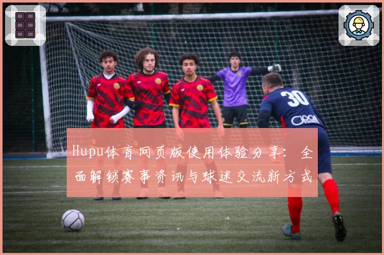Hupu体育网页版使用体验分享:全面解锁赛事资讯与球迷交流新方式