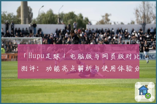 「Hupu足球」电脑版与网页版对比测评：功能亮点解析与使用体验分享