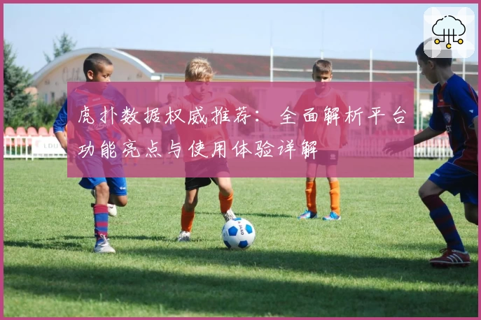 虎扑数据权威推荐：全面解析平台功能亮点与使用体验详解