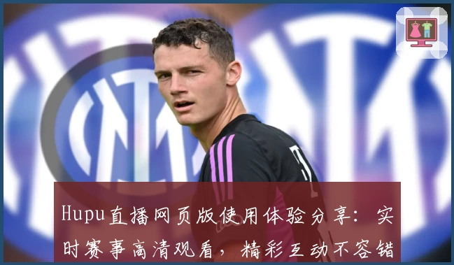 Hupu直播网页版使用体验分享：实时赛事高清观看，精彩互动不容错过