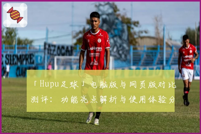 「Hupu足球」电脑版与网页版对比测评：功能亮点解析与使用体验分享