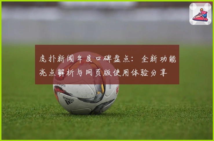 虎扑新闻年度口碑盘点：全新功能亮点解析与网页版使用体验分享