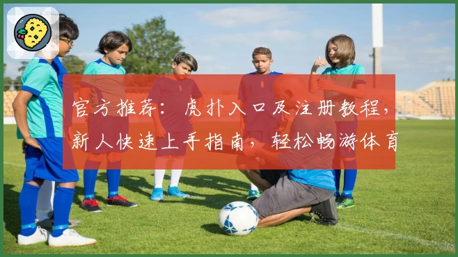 官方推荐:虎扑入口及注册教程,新人快速上手指南,轻松畅游体育与社区互动世界