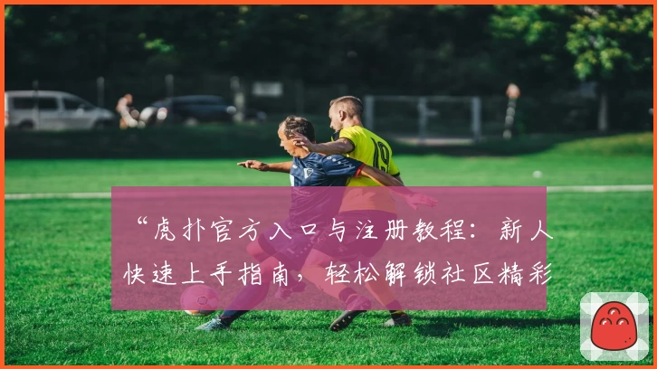 “虎扑官方入口与注册教程：新人快速上手指南，轻松解锁社区精彩内容”