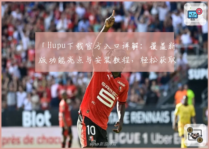 「Hupu下载官方入口详解：覆盖新版功能亮点与安装教程，轻松获取卓越使用体验」
