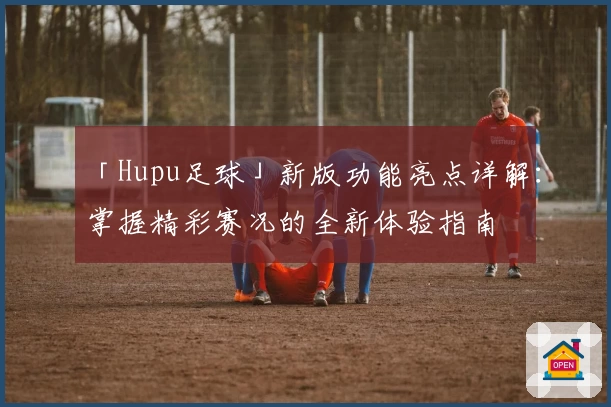 「Hupu足球」新版功能亮点详解：掌握精彩赛况的全新体验指南
