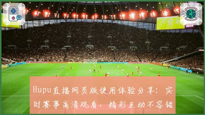 Hupu直播网页版使用体验分享：实时赛事高清观看，精彩互动不容错过