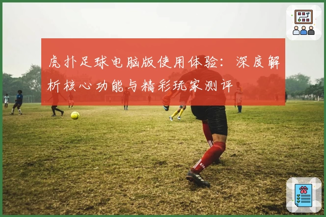 虎扑足球电脑版使用体验：深度解析核心功能与精彩玩家测评