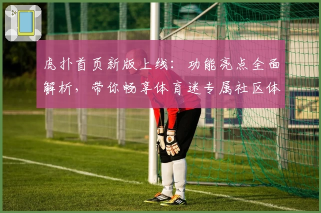 虎扑首页新版上线：功能亮点全面解析，带你畅享体育迷专属社区体验