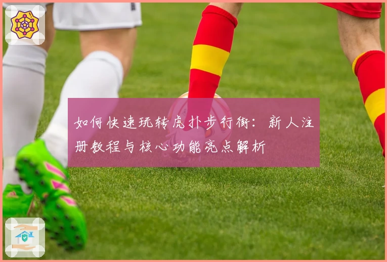 如何快速玩转虎扑步行街：新人注册教程与核心功能亮点解析