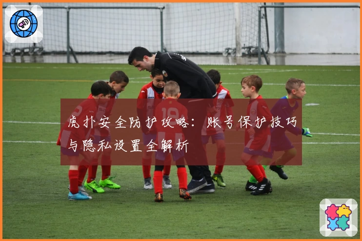 虎扑安全防护攻略：账号保护技巧与隐私设置全解析