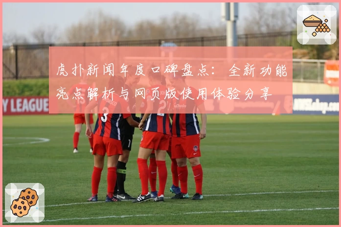 虎扑新闻年度口碑盘点：全新功能亮点解析与网页版使用体验分享