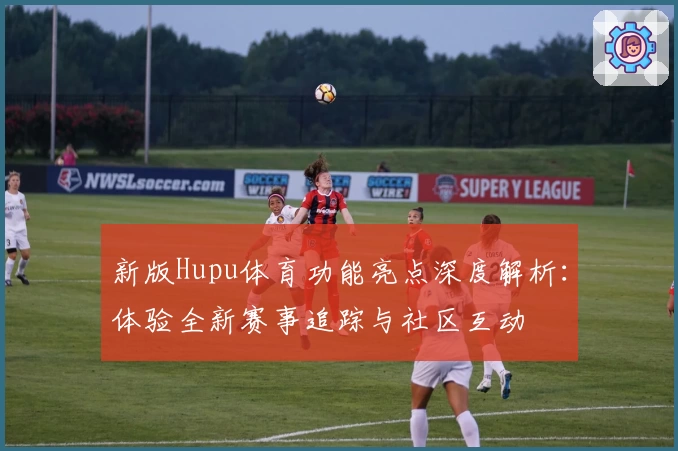 新版Hupu体育功能亮点深度解析：体验全新赛事追踪与社区互动