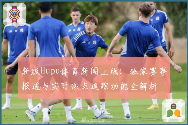新版Hupu体育新闻上线：独家赛事报道与实时热点追踪功能全解析